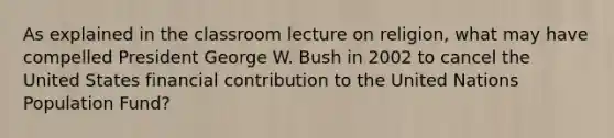 As explained in the classroom lecture on religion, what may have compelled President George W. Bush in 2002 to cancel the United States financial contribution to the United Nations Population Fund?