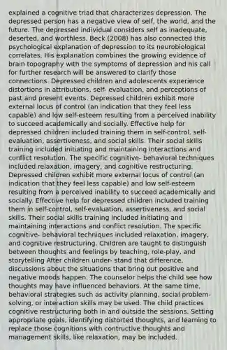 explained a cognitive triad that characterizes depression. The depressed person has a negative view of self, the world, and the future. The depressed individual considers self as inadequate, deserted, and worthless. Beck (2008) has also connected this psychological explanation of depression to its neurobiological correlates. His explanation combines the growing evidence of brain topography with the symptoms of depression and his call for further research will be answered to clarify those connections. Depressed children and adolescents experience distortions in attributions, self- evaluation, and perceptions of past and present events. Depressed children exhibit more external locus of control (an indication that they feel less capable) and low self-esteem resulting from a perceived inability to succeed academically and socially. Effective help for depressed children included training them in self-control, self-evaluation, assertiveness, and social skills. Their social skills training included initiating and maintaining interactions and conflict resolution. The specific cognitive- behavioral techniques included relaxation, imagery, and cognitive restructuring. Depressed children exhibit more external locus of control (an indication that they feel less capable) and low self-esteem resulting from a perceived inability to succeed academically and socially. Effective help for depressed children included training them in self-control, self-evaluation, assertiveness, and social skills. Their social skills training included initiating and maintaining interactions and conflict resolution. The specific cognitive- behavioral techniques included relaxation, imagery, and cognitive restructuring. Children are taught to distinguish between thoughts and feelings by teaching, role-play, and storytelling After children under- stand that difference, discussions about the situations that bring out positive and negative moods happen. The counselor helps the child see how thoughts may have influenced behaviors. At the same time, behavioral strategies such as activity planning, social problem-solving, or interaction skills may be used. The child practices cognitive restructuring both in and outside the sessions. Setting appropriate goals, identifying distorted thoughts, and learning to replace those cognitions with contructive thoughts and management skills, like relaxation, may be included.