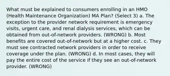 What must be explained to consumers enrolling in an HMO (Health Maintenance Organization) MA Plan? (Select 3) a. The exception to the provider network requirement is emergency visits, urgent care, and renal dialysis services, which can be obtained from out-of-network providers. (WRONG) b. Most benefits are covered out-of-network but at a higher cost. c. They must see contracted network providers in order to receive coverage under the plan. (WRONG) d. In most cases, they will pay the entire cost of the service if they see an out-of-network provider. (WRONG)