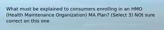 What must be explained to consumers enrolling in an HMO (Health Maintenance Organization) MA Plan? (Select 3) NOt sure correct on this one