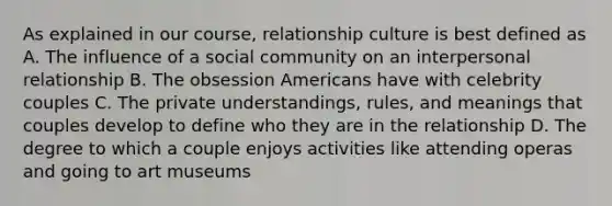 As explained in our course, relationship culture is best defined as A. The influence of a social community on an interpersonal relationship B. The obsession Americans have with celebrity couples C. The private understandings, rules, and meanings that couples develop to define who they are in the relationship D. The degree to which a couple enjoys activities like attending operas and going to art museums