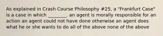 As explained in Crash Course Philosophy #25, a "Frankfurt Case" is a case in which ________. an agent is morally responsible for an action an agent could not have done otherwise an agent does what he or she wants to do all of the above none of the above