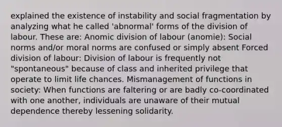 explained the existence of instability and social fragmentation by analyzing what he called 'abnormal' forms of the division of labour. These are: Anomic division of labour (anomie): Social norms and/or moral norms are confused or simply absent Forced division of labour: Division of labour is frequently not "spontaneous" because of class and inherited privilege that operate to limit life chances. Mismanagement of functions in society: When functions are faltering or are badly co-coordinated with one another, individuals are unaware of their mutual dependence thereby lessening solidarity.