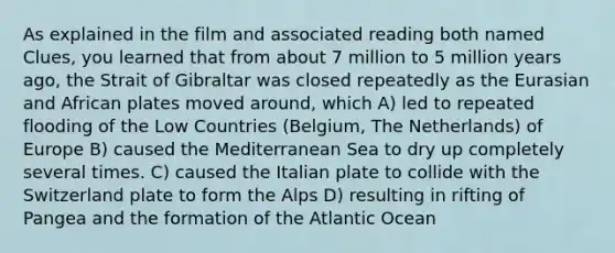 As explained in the film and associated reading both named Clues, you learned that from about 7 million to 5 million years ago, the Strait of Gibraltar was closed repeatedly as the Eurasian and African plates moved around, which A) led to repeated flooding of the Low Countries (Belgium, The Netherlands) of Europe B) caused the Mediterranean Sea to dry up completely several times. C) caused the Italian plate to collide with the Switzerland plate to form the Alps D) resulting in rifting of Pangea and the formation of the Atlantic Ocean