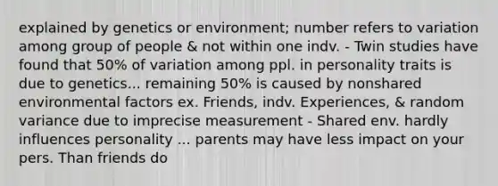 explained by genetics or environment; number refers to variation among group of people & not within one indv. - Twin studies have found that 50% of variation among ppl. in personality traits is due to genetics... remaining 50% is caused by nonshared environmental factors ex. Friends, indv. Experiences, & random variance due to imprecise measurement - Shared env. hardly influences personality ... parents may have less impact on your pers. Than friends do