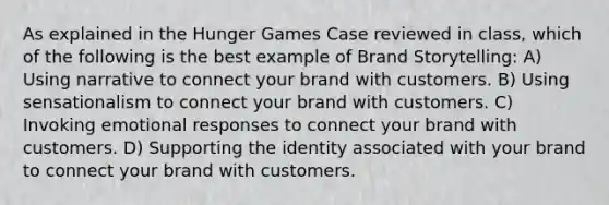 As explained in the Hunger Games Case reviewed in class, which of the following is the best example of Brand Storytelling: A) Using narrative to connect your brand with customers. B) Using sensationalism to connect your brand with customers. C) Invoking emotional responses to connect your brand with customers. D) Supporting the identity associated with your brand to connect your brand with customers.