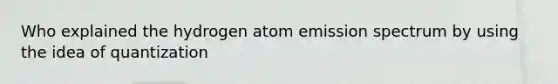 Who explained the hydrogen atom emission spectrum by using the idea of quantization