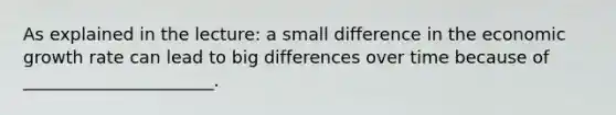 As explained in the lecture: a small difference in the economic growth rate can lead to big differences over time because of ______________________.