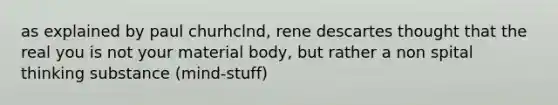 as explained by paul churhclnd, rene descartes thought that the real you is not your material body, but rather a non spital thinking substance (mind-stuff)