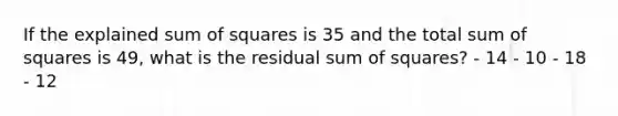 If the explained sum of squares is 35 and the total sum of squares is 49, what is the residual sum of squares? - 14 - 10 - 18 - 12