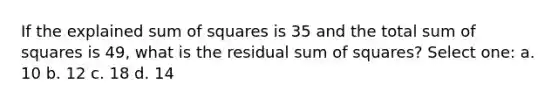 If the explained sum of squares is 35 and the total sum of squares is 49, what is the residual sum of squares? Select one: a. 10 b. 12 c. 18 d. 14