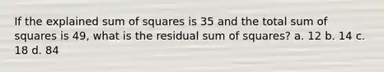 If the explained sum of squares is 35 and the total sum of squares is 49, what is the residual sum of squares? a. 12 b. 14 c. 18 d. 84