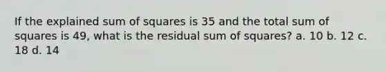 If the explained sum of squares is 35 and the total sum of squares is 49, what is the residual sum of squares? a. 10 b. 12 c. 18 d. 14