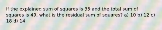 If the explained sum of squares is 35 and the total sum of squares is 49, what is the residual sum of squares? a) 10 b) 12 c) 18 d) 14