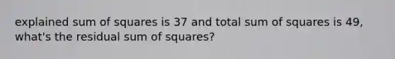 explained sum of squares is 37 and total sum of squares is 49, what's the residual sum of squares?