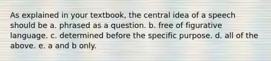 As explained in your textbook, the central idea of a speech should be a. phrased as a question. b. free of figurative language. c. determined before the specific purpose. d. all of the above. e. a and b only.