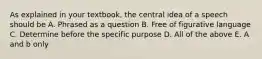 As explained in your textbook, the central idea of a speech should be A. Phrased as a question B. Free of figurative language C. Determine before the specific purpose D. All of the above E. A and b only