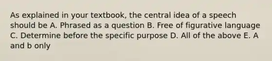 As explained in your textbook, the central idea of a speech should be A. Phrased as a question B. Free of figurative language C. Determine before the specific purpose D. All of the above E. A and b only