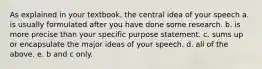 As explained in your textbook, the central idea of your speech a. is usually formulated after you have done some research. b. is more precise than your specific purpose statement. c. sums up or encapsulate the major ideas of your speech. d. all of the above. e. b and c only.