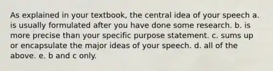 As explained in your textbook, the central idea of your speech a. is usually formulated after you have done some research. b. is more precise than your specific purpose statement. c. sums up or encapsulate the major ideas of your speech. d. all of the above. e. b and c only.