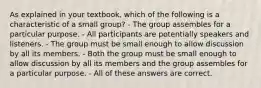 As explained in your textbook, which of the following is a characteristic of a small group? - The group assembles for a particular purpose. - All participants are potentially speakers and listeners. - The group must be small enough to allow discussion by all its members. - Both the group must be small enough to allow discussion by all its members and the group assembles for a particular purpose. - All of these answers are correct.