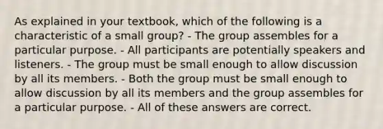 As explained in your textbook, which of the following is a characteristic of a small group? - The group assembles for a particular purpose. - All participants are potentially speakers and listeners. - The group must be small enough to allow discussion by all its members. - Both the group must be small enough to allow discussion by all its members and the group assembles for a particular purpose. - All of these answers are correct.