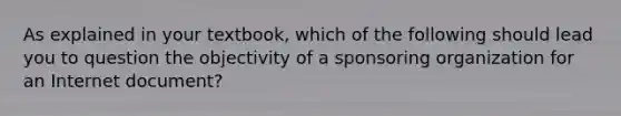 As explained in your textbook, which of the following should lead you to question the objectivity of a sponsoring organization for an Internet document?