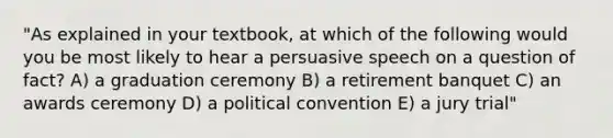 "As explained in your textbook, at which of the following would you be most likely to hear a persuasive speech on a question of fact? A) a graduation ceremony B) a retirement banquet C) an awards ceremony D) a political convention E) a jury trial"