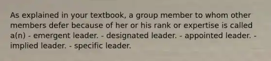 As explained in your textbook, a group member to whom other members defer because of her or his rank or expertise is called a(n) - emergent leader. - designated leader. - appointed leader. - implied leader. - specific leader.