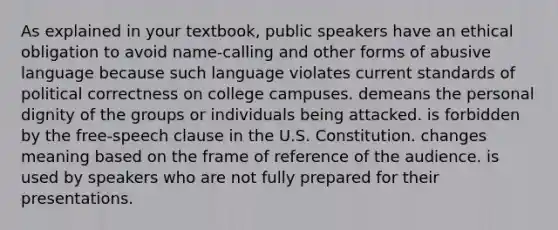 As explained in your textbook, public speakers have an ethical obligation to avoid name-calling and other forms of abusive language because such language violates current standards of political correctness on college campuses. demeans the personal dignity of the groups or individuals being attacked. is forbidden by the free-speech clause in the U.S. Constitution. changes meaning based on the frame of reference of the audience. is used by speakers who are not fully prepared for their presentations.