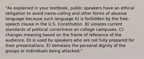 "As explained in your textbook, public speakers have an ethical obligation to avoid name-calling and other forms of abusive language because such language A) is forbidden by the free-speech clause in the U.S. Constitution. B) violates current standards of political correctness on college campuses. C) changes meaning based on the frame of reference of the audience. D) is used by speakers who are not fully prepared for their presentations. E) demeans the personal dignity of the groups or individuals being attacked."