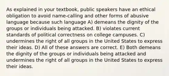 As explained in your textbook, public speakers have an ethical obligation to avoid name-calling and other forms of abusive language because such language A) demeans the dignity of the groups or individuals being attacked. B) violates current standards of political correctness on college campuses. C) undermines the right of all groups in the United States to express their ideas. D) All of these answers are correct. E) Both demeans the dignity of the groups or individuals being attacked and undermines the right of all groups in the United States to express their ideas.