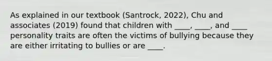 As explained in our textbook (Santrock, 2022), Chu and associates (2019) found that children with ____, ____, and ____ personality traits are often the victims of bullying because they are either irritating to bullies or are ____.