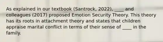 As explained in our textbook (Santrock, 2022), ____ and colleagues (2017) proposed Emotion Security Theory. This theory has its roots in attachment theory and states that children appraise marital conflict in terms of their sense of ____ in the family.