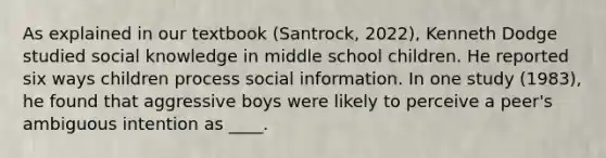 As explained in our textbook (Santrock, 2022), Kenneth Dodge studied social knowledge in middle school children. He reported six ways children process social information. In one study (1983), he found that aggressive boys were likely to perceive a peer's ambiguous intention as ____.