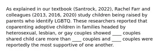 As explained in our textbook (Santrock, 2022), Rachel Farr and colleagues (2013, 2016, 2020) study children being raised by parents who identify LGBTQ. These researchers reported that coparenting adoptive children in families headed by heterosexual, lesbian, or gay couples showed ____ couples shared child care more than ____ couples and ____ couples were reportedly the most supportive of one another.