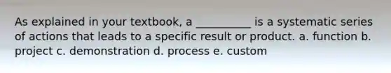 As explained in your textbook, a __________ is a systematic series of actions that leads to a specific result or product. a. function b. project c. demonstration d. process e. custom