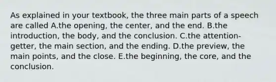 As explained in your textbook, the three main parts of a speech are called A.the opening, the center, and the end. B.the introduction, the body, and the conclusion. C.the attention-getter, the main section, and the ending. D.the preview, the main points, and the close. E.the beginning, the core, and the conclusion.