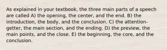 As explained in your textbook, the three main parts of a speech are called A) the opening, the center, and the end. B) the introduction, the body, and the conclusion. C) the attention-getter, the main section, and the ending. D) the preview, the main points, and the close. E) the beginning, the core, and the conclusion.