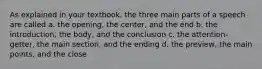 As explained in your textbook, the three main parts of a speech are called a. the opening, the center, and the end b. the introduction, the body, and the conclusion c. the attention-getter, the main section, and the ending d. the preview, the main points, and the close