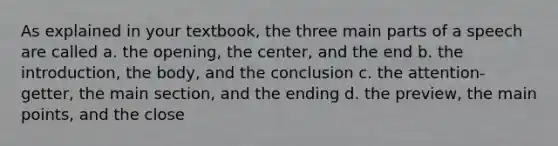 As explained in your textbook, the three main parts of a speech are called a. the opening, the center, and the end b. the introduction, the body, and the conclusion c. the attention-getter, the main section, and the ending d. the preview, the main points, and the close