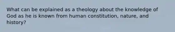 What can be explained as a theology about the knowledge of God as he is known from human constitution, nature, and history?