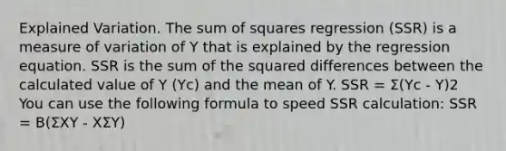 Explained Variation. The sum of squares regression (SSR) is a measure of variation of Y that is explained by the regression equation. SSR is the sum of the squared differences between the calculated value of Y (Yc) and the mean of Y. SSR = Σ(Yc - Y)2 You can use the following formula to speed SSR calculation: SSR = B(ΣXY - XΣY)