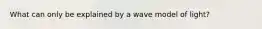 What can only be explained by a wave model of light?