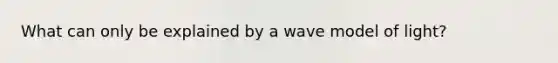 What can only be explained by a wave model of light?