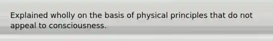 Explained wholly on the basis of physical principles that do not appeal to consciousness.