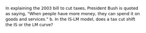 In explaining the 2003 bill to cut taxes, President Bush is quoted as saying, "When people have more money, they can spend it on goods and services." b. In the IS-LM model, does a tax cut shift the IS or the LM curve?