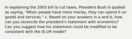 In explaining the 2003 bill to cut taxes, President Bush is quoted as saying, "When people have more money, they can spend it on goods and services." c. Based on your answers in a and b, how can you reconcile the president's statement with economics? Can you suggest how his statement could be modified to be consistent with the IS-LM model?