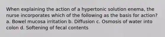 When explaining the action of a hypertonic solution enema, the nurse incorporates which of the following as the basis for action? a. Bowel mucosa irritation b. Diffusion c. Osmosis of water into colon d. Softening of fecal contents