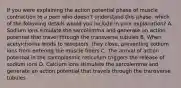 If you were explaining the action potential phase of muscle contraction to a peer who doesn't understand this phase, which of the following details would you include in your explanation? A. Sodium ions simulate the sarcolemma and generate an action potential that travel through the transverse tubules B. When acetylcholine binds to receptors, they close, preventing sodium ions from entering the muscle fibers C. The arrival of action potential in the sarcoplasmic reticulum triggers the release of sodium ions D. Calcium ions stimulate the sarcolemma and generate an action potential that travels through the transverse tubules